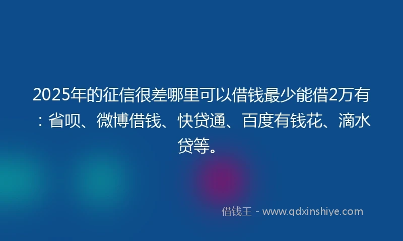 2025年的征信很差哪里可以借钱最少能借2万有：省呗、微博借钱、快贷通、百度有钱花、滴水贷等。