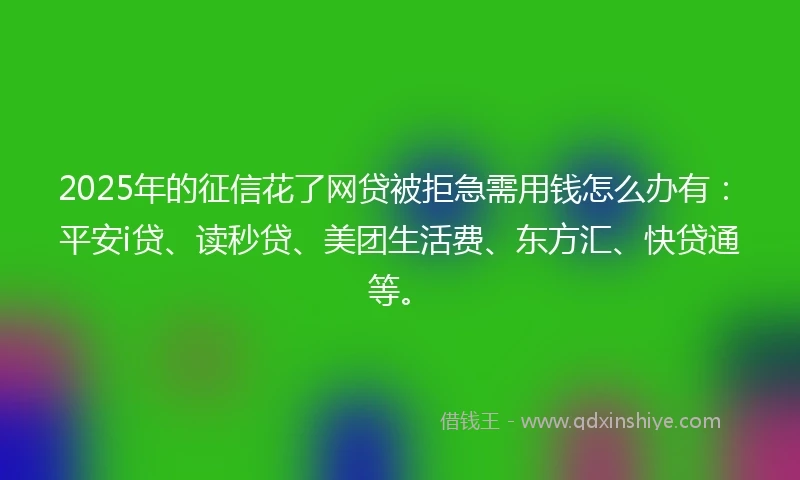 2025年的征信花了网贷被拒急需用钱怎么办有：平安i贷、读秒贷、美团生活费、东方汇、快贷通等。