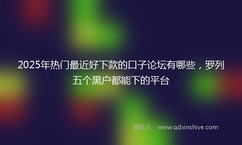 2025年热门最近好下款的口子论坛有哪些，罗列五个黑户都能下的平台