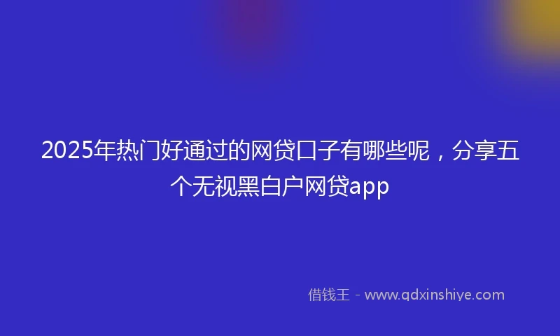 2025年热门好通过的网贷口子有哪些呢，分享五个无视黑白户网贷app
