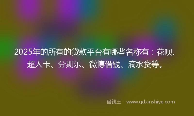 2025年的所有的贷款平台有哪些名称有：花呗、超人卡、分期乐、微博借钱、滴水贷等。