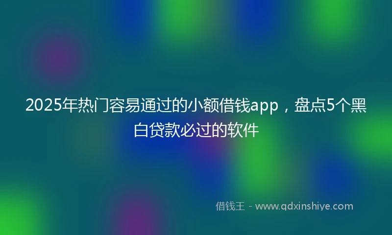 2025年热门容易通过的小额借钱app，盘点5个黑白贷款必过的软件
