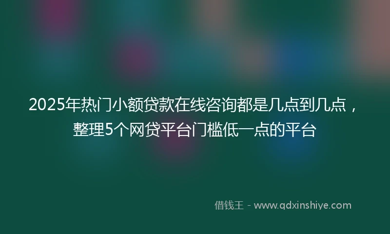 2025年热门小额贷款在线咨询都是几点到几点，整理5个网贷平台门槛低一点的平台