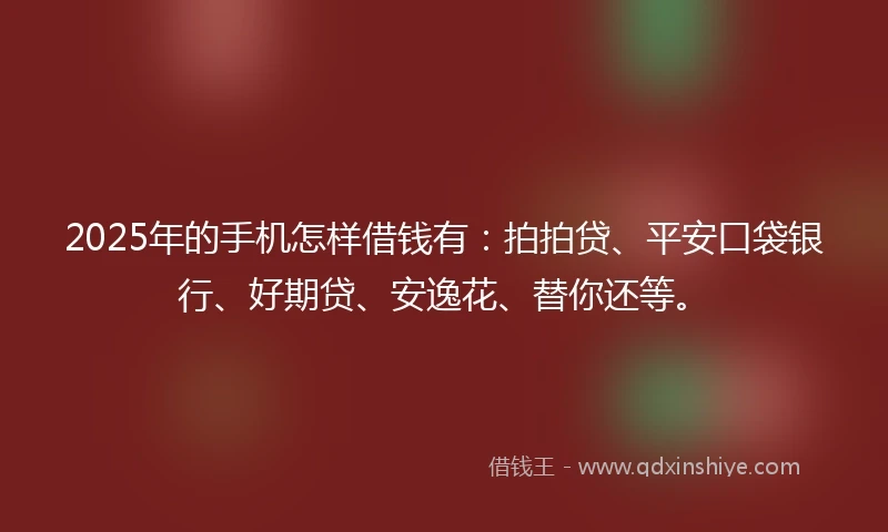 2025年的手机怎样借钱有：拍拍贷、平安口袋银行、好期贷、安逸花、替你还等。