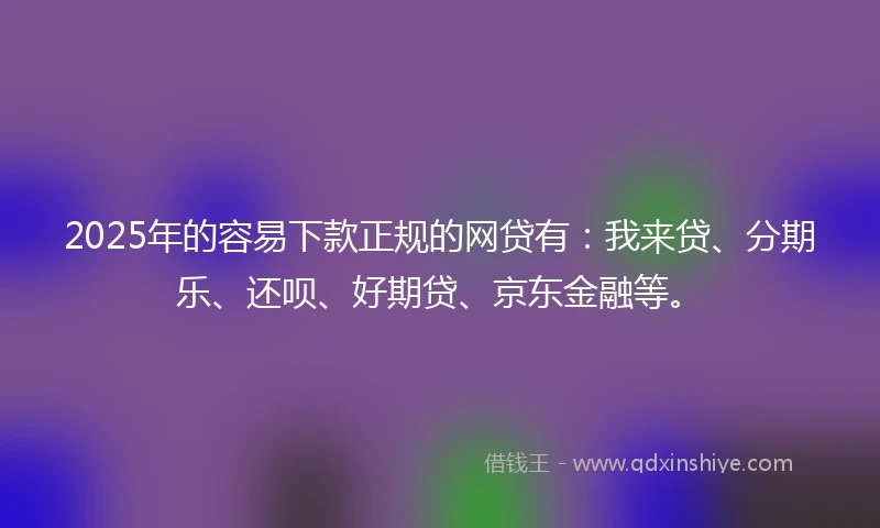 2025年的容易下款正规的网贷有：我来贷、分期乐、还呗、好期贷、京东金融等。