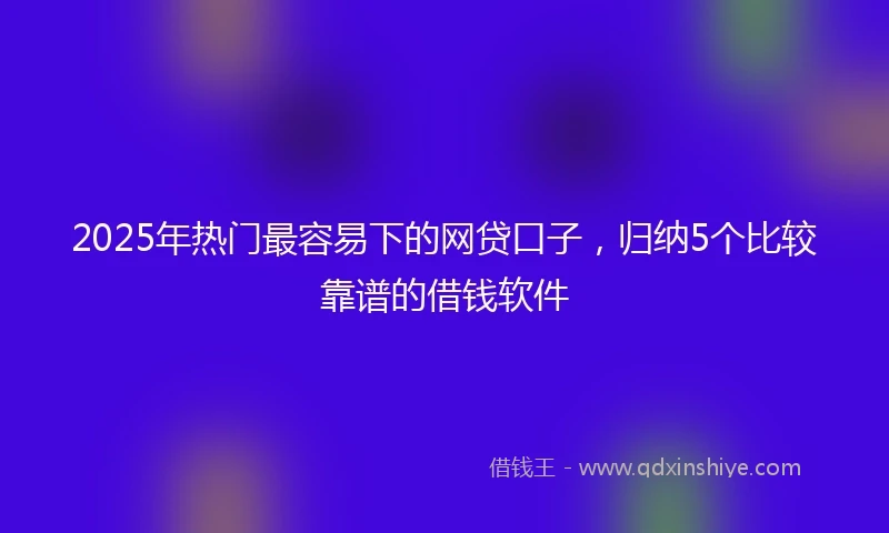 2025年热门最容易下的网贷口子，归纳5个比较靠谱的借钱软件