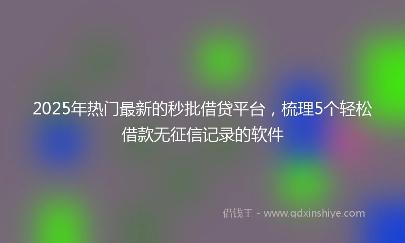 2025年热门最新的秒批借贷平台，梳理5个轻松借款无征信记录的软件