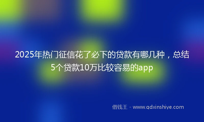 2025年热门征信花了必下的贷款有哪几种，总结5个贷款10万比较容易的app