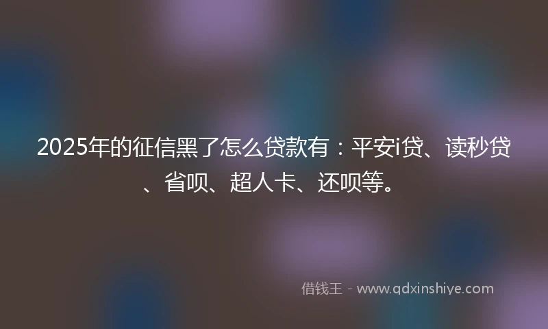 2025年的征信黑了怎么贷款有：平安i贷、读秒贷、省呗、超人卡、还呗等。