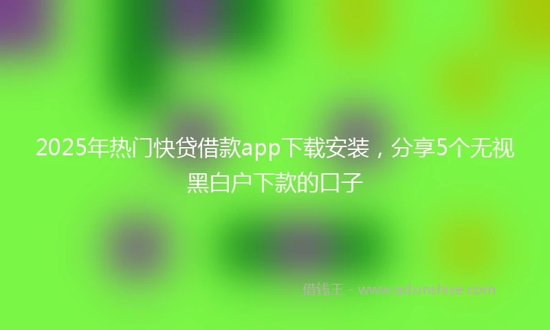 2025年热门快贷借款app下载安装，分享5个无视黑白户下款的口子