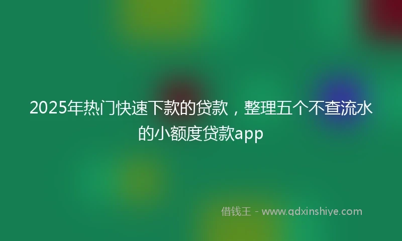 2025年热门快速下款的贷款，整理五个不查流水的小额度贷款app