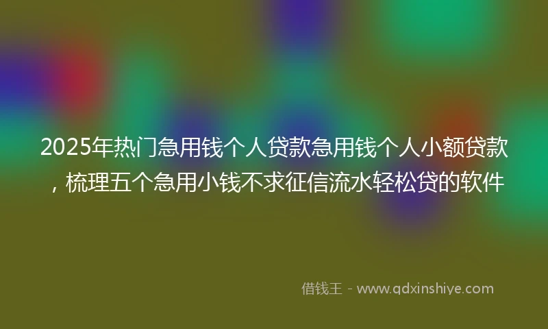 2025年热门急用钱个人贷款急用钱个人小额贷款,梳理五个急用小钱不求征信流水轻松贷的软件