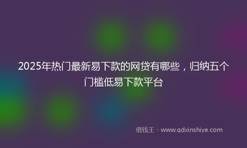 2025年热门最新易下款的网贷有哪些，归纳五个门槛低易下款平台