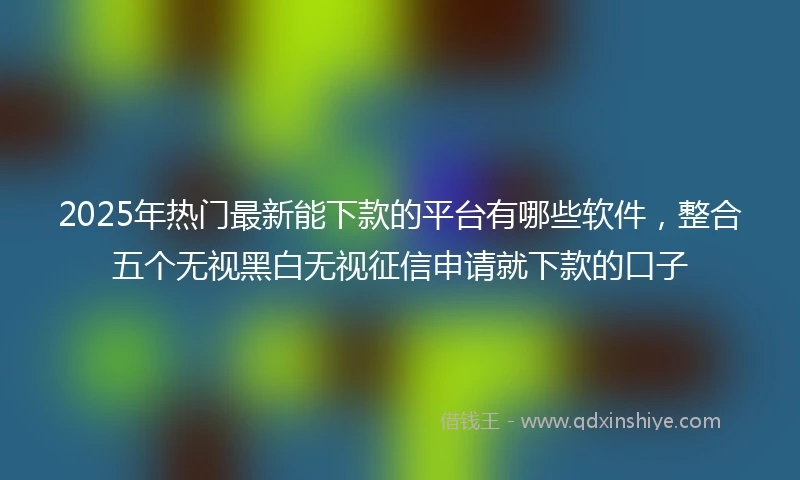 2025年热门最新能下款的平台有哪些软件，整合五个无视黑白无视征信申请就下款的口子