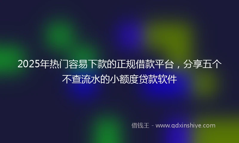 2025年热门容易下款的正规借款平台，分享五个不查流水的小额度贷款软件