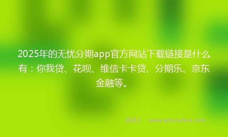 2025年的无忧分期app官方网站下载链接是什么有：你我贷、花呗、维信卡卡贷、分期乐、京东金融等。