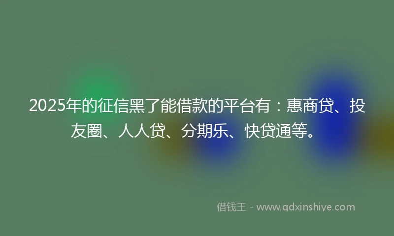 2025年的征信黑了能借款的平台有：惠商贷、投友圈、人人贷、分期乐、快贷通等。