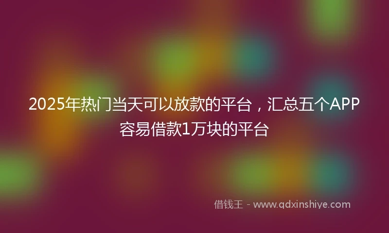 2025年热门当天可以放款的平台，汇总五个APP容易借款1万块的平台