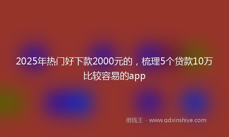 2025年热门好下款2000元的，梳理5个贷款10万比较容易的app
