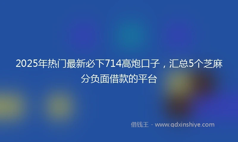 2025年热门最新必下714高炮口子，汇总5个芝麻分负面借款的平台