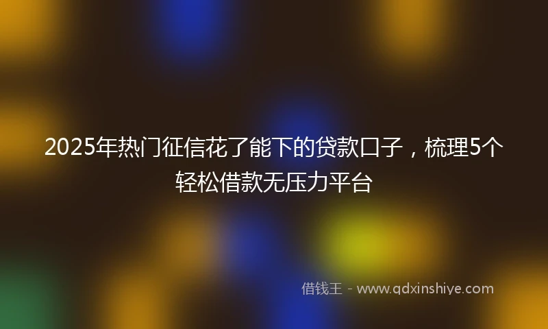 2025年热门征信花了能下的贷款口子，梳理5个轻松借款无压力平台