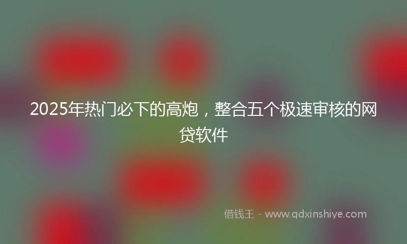 2025年热门必下的高炮，整合五个极速审核的网贷软件