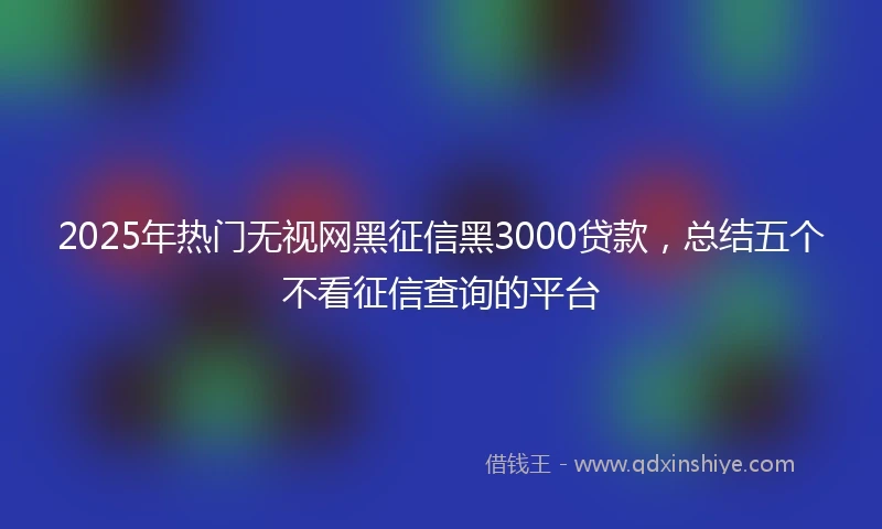 2025年热门无视网黑征信黑3000贷款，总结五个不看征信查询的平台