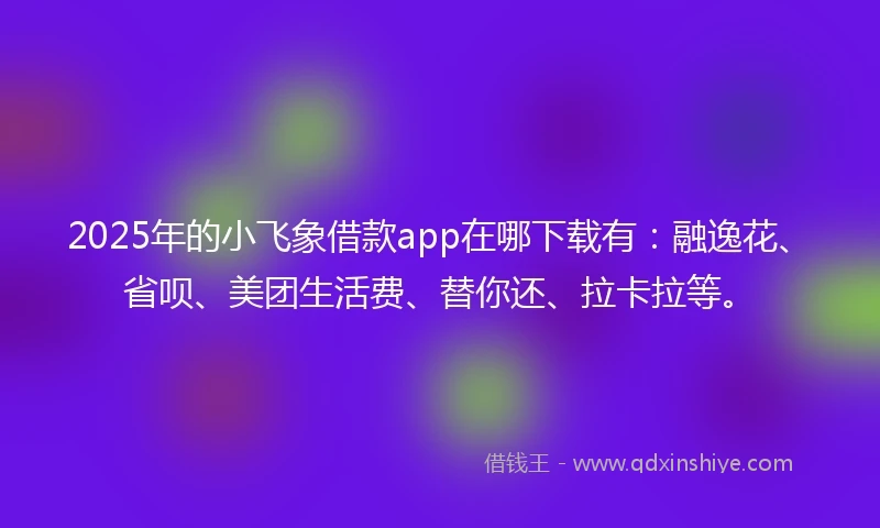 2025年的小飞象借款app在哪下载有：融逸花、省呗、美团生活费、替你还、拉卡拉等。