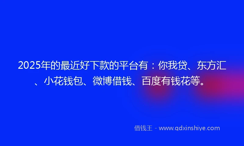 2025年的最近好下款的平台有：你我贷、东方汇、小花钱包、微博借钱、百度有钱花等。