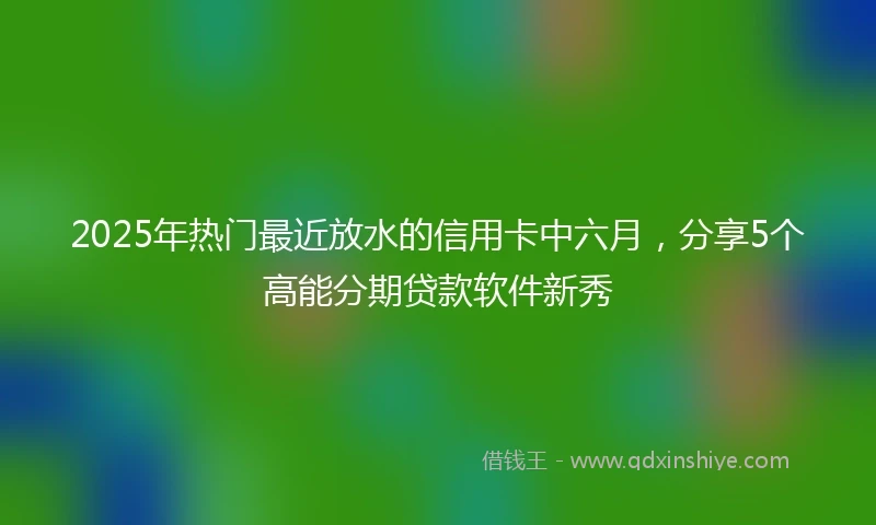 2025年热门最近放水的信用卡中六月，分享5个高能分期贷款软件新秀