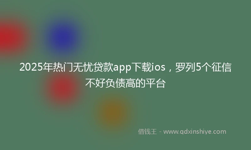 2025年热门无忧贷款app下载ios，罗列5个征信不好负债高的平台