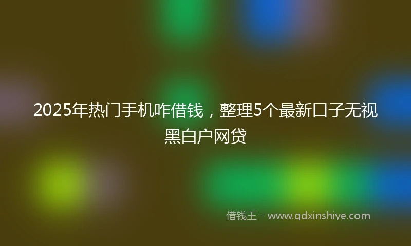 2025年热门手机咋借钱，整理5个最新口子无视黑白户网贷