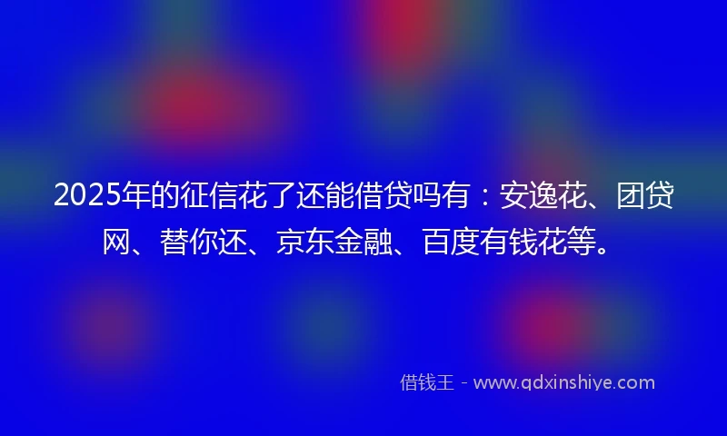 2025年的征信花了还能借贷吗有：安逸花、团贷网、替你还、京东金融、百度有钱花等。