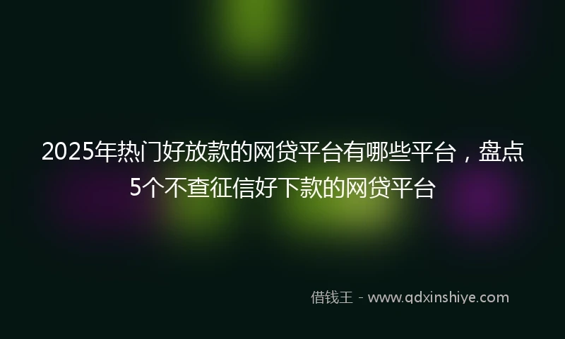 2025年热门好放款的网贷平台有哪些平台，盘点5个不查征信好下款的网贷平台