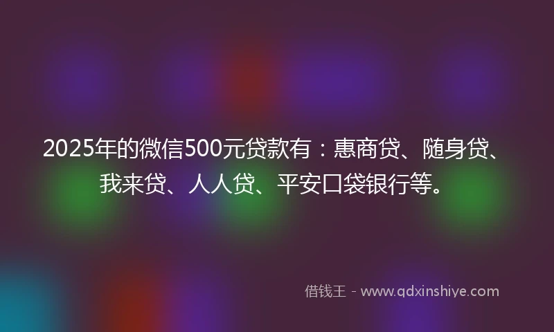 2025年的微信500元贷款有：惠商贷、随身贷、我来贷、人人贷、平安口袋银行等。