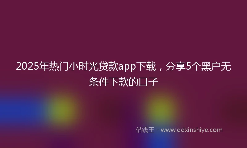 2025年热门小时光贷款app下载，分享5个黑户无条件下款的口子