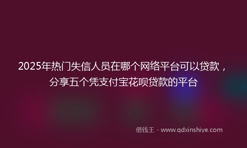 2025年热门失信人员在哪个网络平台可以贷款，分享五个凭支付宝花呗贷款的平台