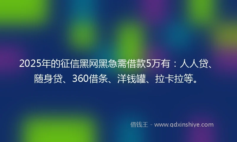 2025年的征信黑网黑急需借款5万有：人人贷、随身贷、360借条、洋钱罐、拉卡拉等。