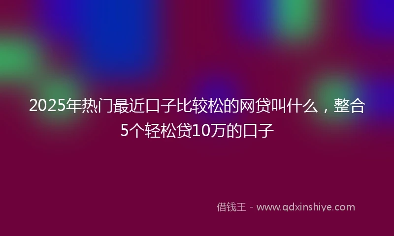 2025年热门最近口子比较松的网贷叫什么，整合5个轻松贷10万的口子