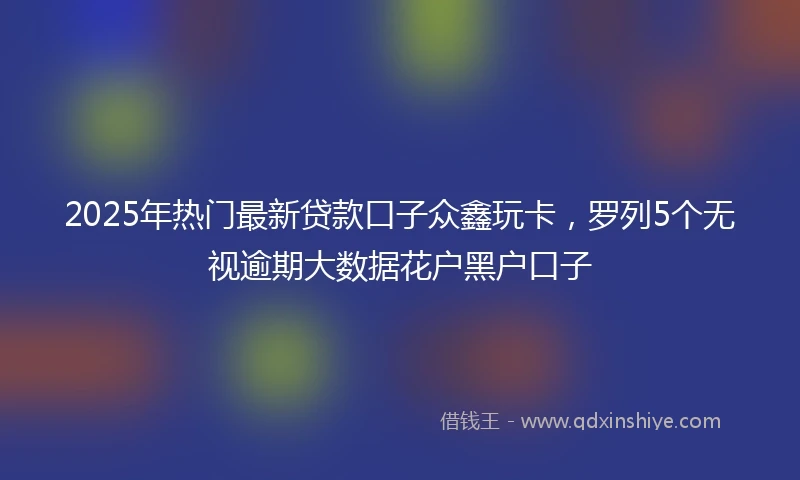 2025年热门最新贷款口子众鑫玩卡，罗列5个无视逾期大数据花户黑户口子