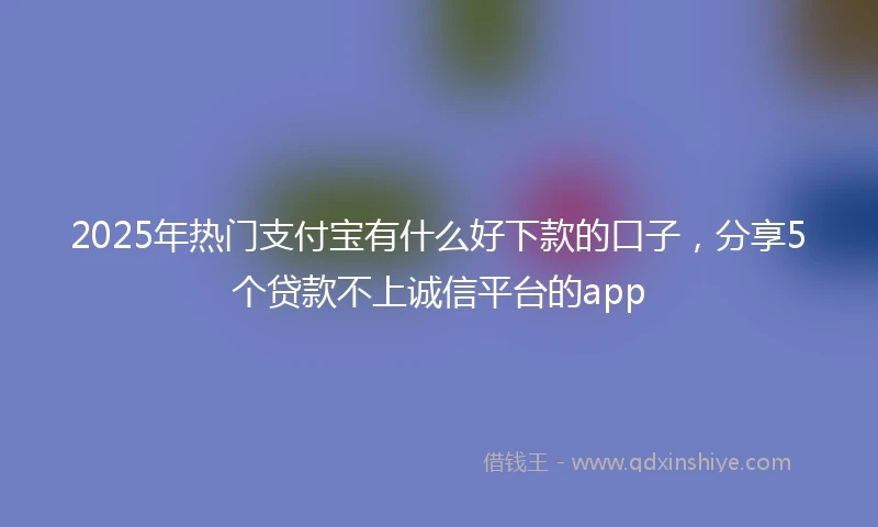 2025年热门支付宝有什么好下款的口子，分享5个贷款不上诚信平台的app