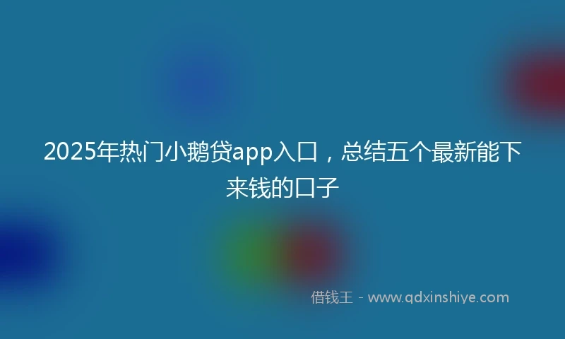 2025年热门小鹅贷app入口，总结五个最新能下来钱的口子