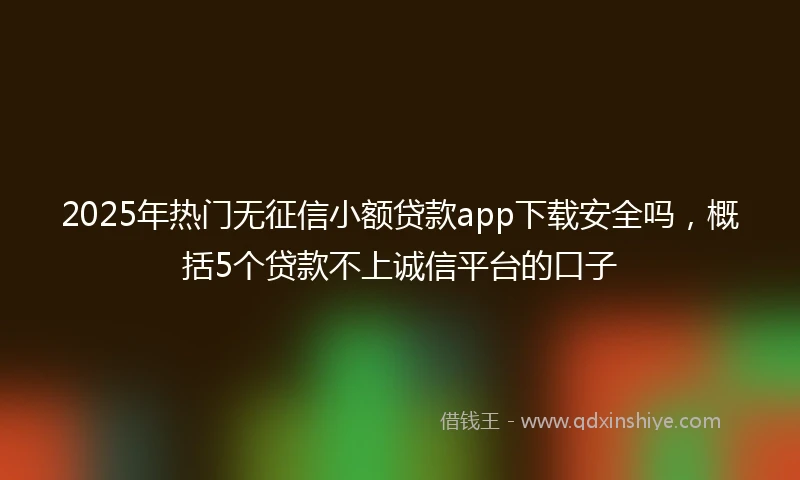 2025年热门无征信小额贷款app下载安全吗，概括5个贷款不上诚信平台的口子