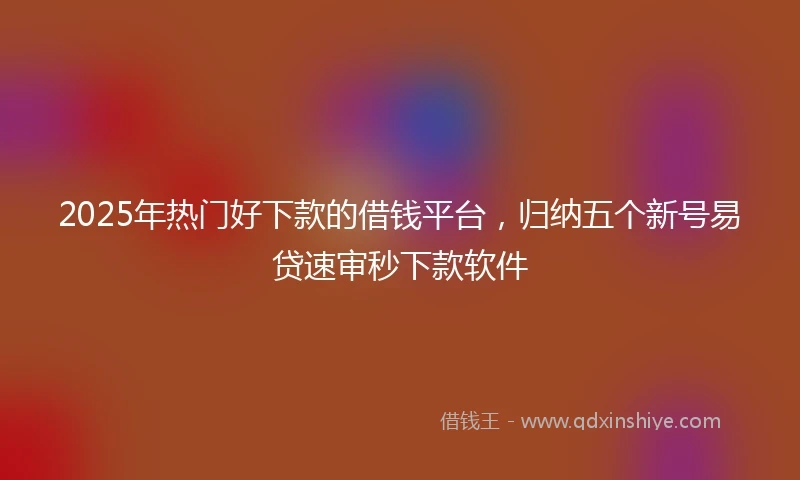2025年热门好下款的借钱平台，归纳五个新号易贷速审秒下款软件