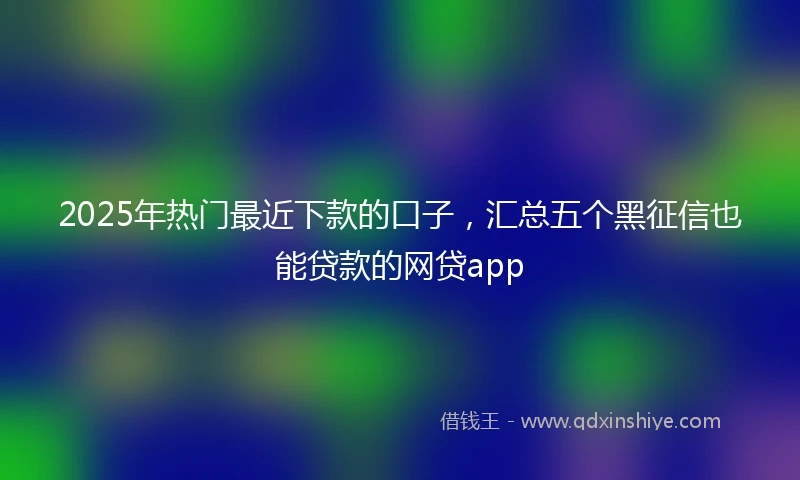 2025年热门最近下款的口子，汇总五个黑征信也能贷款的网贷app