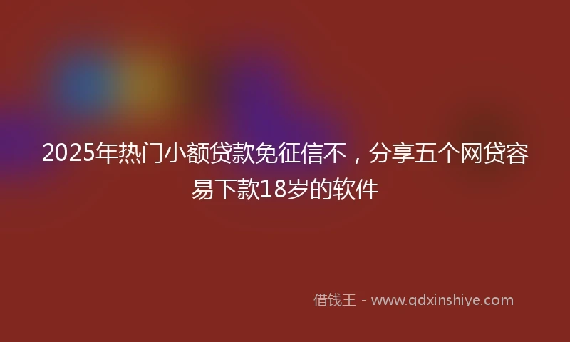 2025年热门小额贷款免征信不，分享五个网贷容易下款18岁的软件