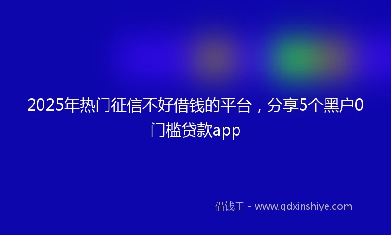 2025年热门征信不好借钱的平台，分享5个黑户0门槛贷款app