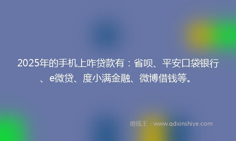 2025年的手机上咋贷款有：省呗、平安口袋银行、e微贷、度小满金融、微博借钱等。