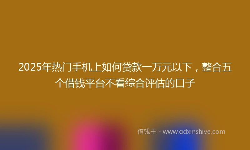 2025年热门手机上如何贷款一万元以下，整合五个借钱平台不看综合评估的口子