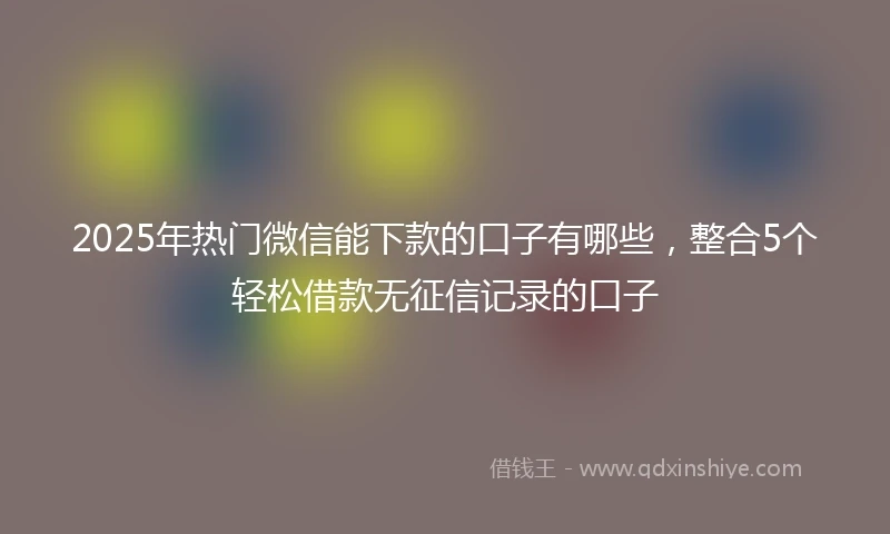 2025年热门微信能下款的口子有哪些，整合5个轻松借款无征信记录的口子